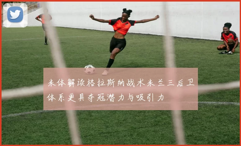 米体解读格拉斯纳战术米兰三后卫体系更具夺冠潜力与吸引力