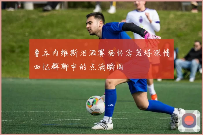 鲁本内维斯泪洒赛场怀念若塔深情回忆群聊中的点滴瞬间