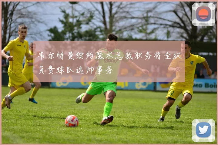 韦尔特曼续约魔术总裁职务将全权负责球队选帅事务