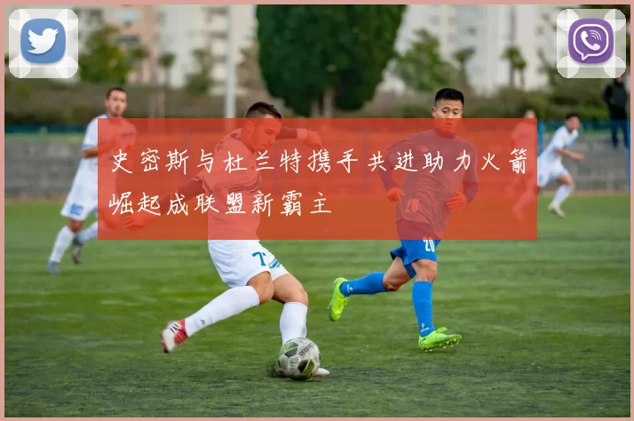 史密斯与杜兰特携手共进助力火箭崛起成联盟新霸主