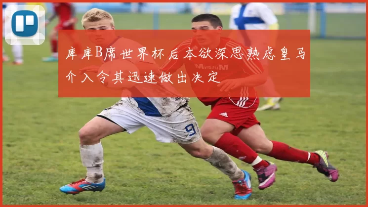 库库B席世界杯后本欲深思熟虑皇马介入令其迅速做出决定