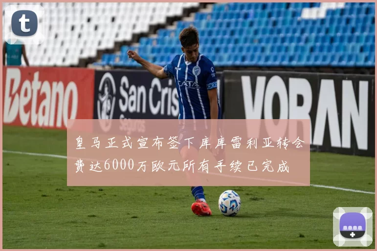皇马正式宣布签下库库雷利亚转会费达6000万欧元所有手续已完成
