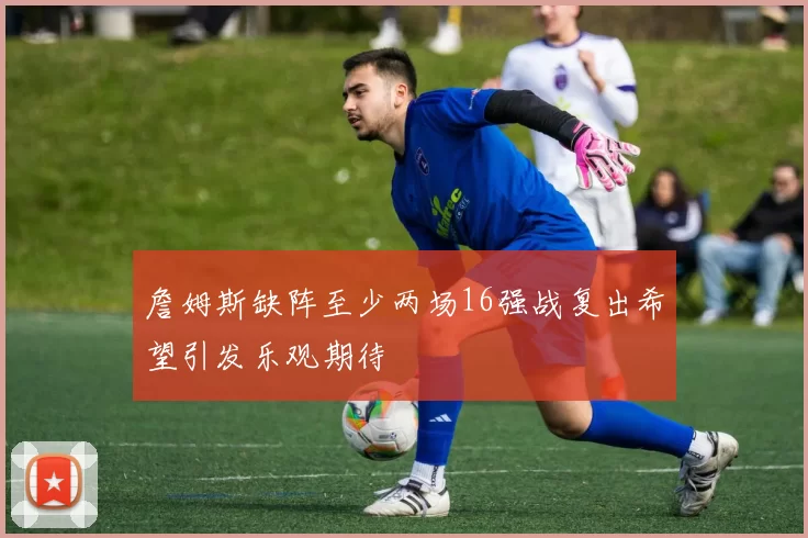 詹姆斯缺阵至少两场16强战复出希望引发乐观期待