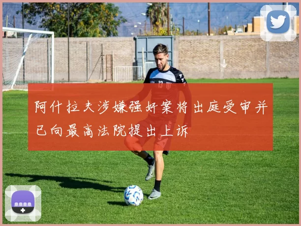 阿什拉夫涉嫌强奸案将出庭受审并已向最高法院提出上诉