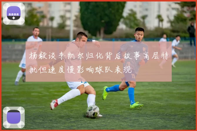 杨毅谈李凯尔归化背后故事高层特批但速度慢影响球队表现