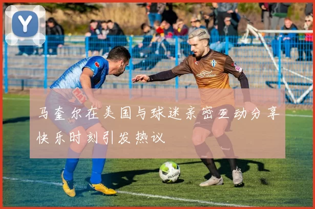 马奎尔在美国与球迷亲密互动分享快乐时刻引发热议