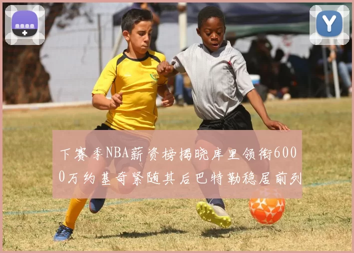 下赛季NBA薪资榜揭晓库里领衔6000万约基奇紧随其后巴特勒稳居前列