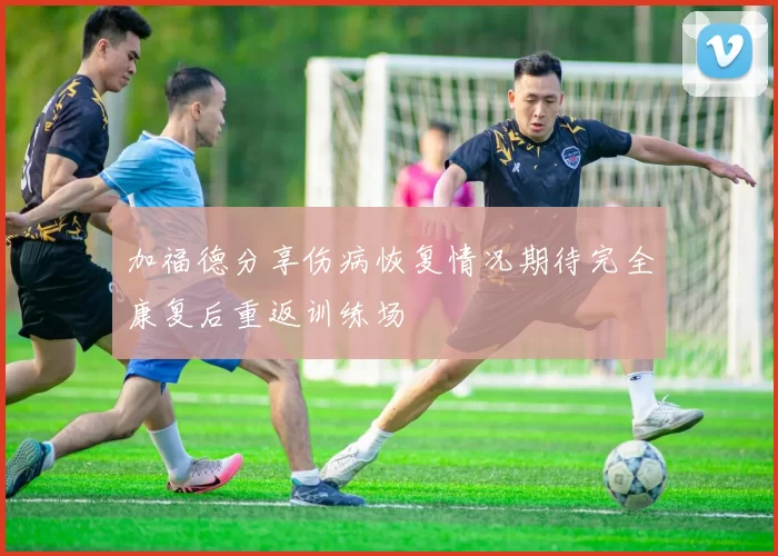 加福德分享伤病恢复情况期待完全康复后重返训练场