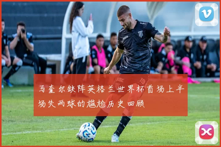 马奎尔缺阵英格兰世界杯首场上半场失两球的尴尬历史回顾