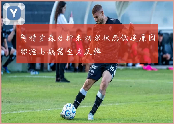 阿特金森分析米切尔状态低迷原因称抢七战需全力反弹