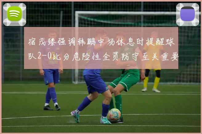宿茂臻强调韩鹏中场休息时提醒球队2-0比分危险性全员防守至关重要