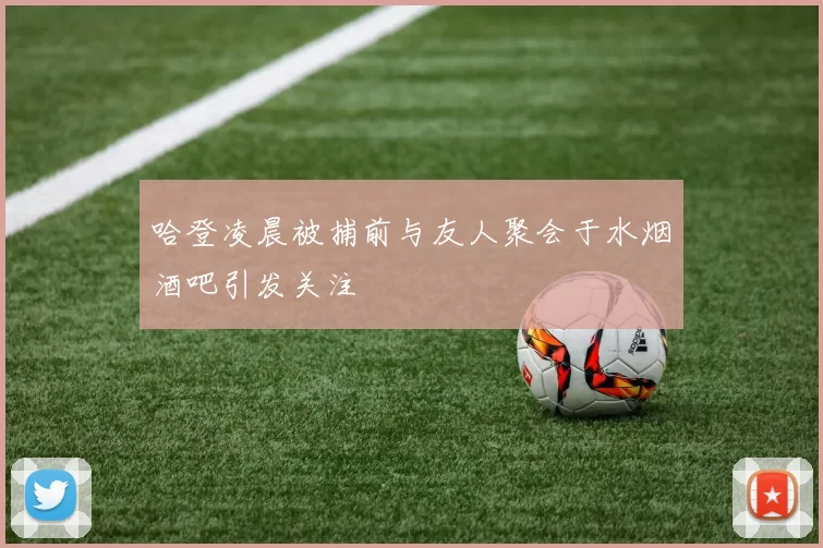 哈登凌晨被捕前与友人聚会于水烟酒吧引发关注