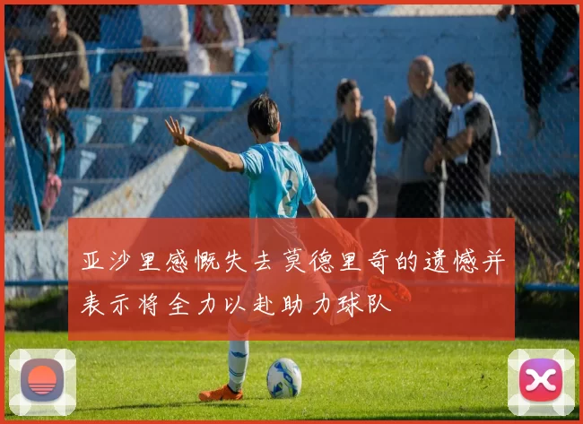 亚沙里感慨失去莫德里奇的遗憾并表示将全力以赴助力球队