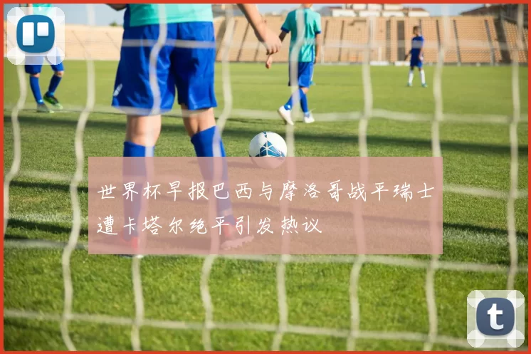 世界杯早报巴西与摩洛哥战平瑞士遭卡塔尔绝平引发热议