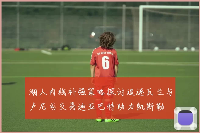 湖人内线补强策略探讨追逐瓦兰与卢尼或交易迪亚巴特助力凯斯勒