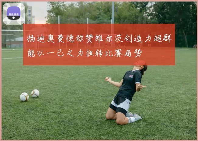 扬迪奥曼德称赞维尔茨创造力超群能以一己之力扭转比赛局势