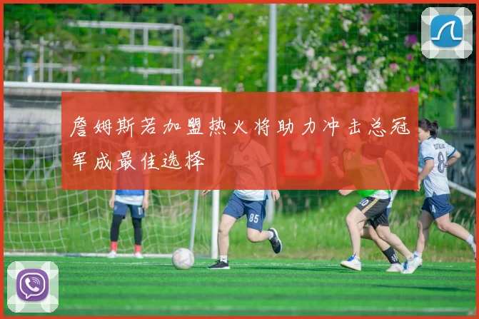 詹姆斯若加盟热火将助力冲击总冠军成最佳选择