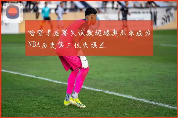 哈登季后赛失误数超越奥尼尔成为NBA历史第三位失误王