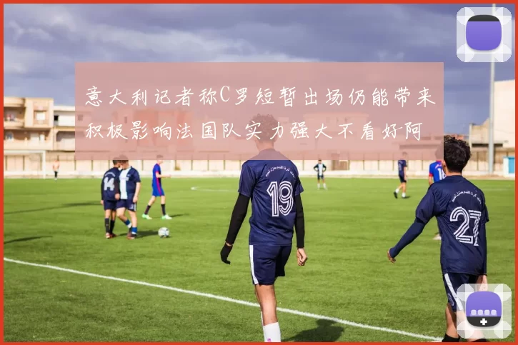 意大利记者称C罗短暂出场仍能带来积极影响法国队实力强大不看好阿根廷表现