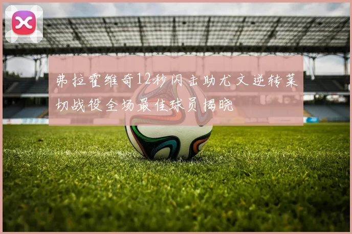 弗拉霍维奇12秒闪击助尤文逆转莱切战役全场最佳球员揭晓