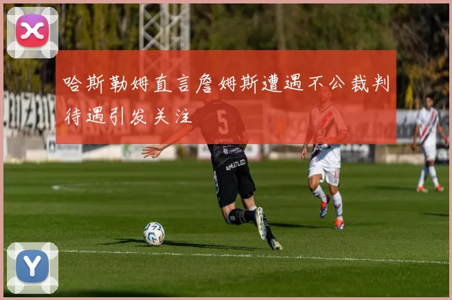 哈斯勒姆直言詹姆斯遭遇不公裁判待遇引发关注