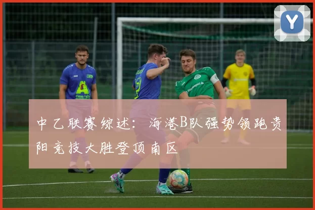 中乙联赛综述：海港B队强势领跑贵阳竞技大胜登顶南区