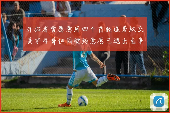 开拓者曾愿意用四个首轮选秀权交易字母哥但因续约意愿已退出竞争
