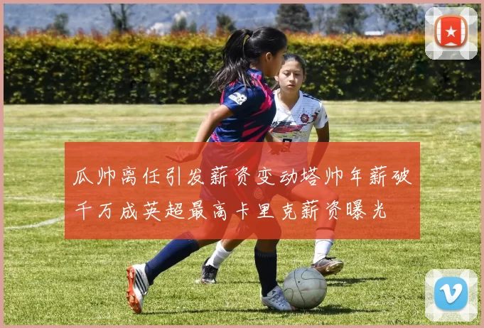 瓜帅离任引发薪资变动塔帅年薪破千万成英超最高卡里克薪资曝光
