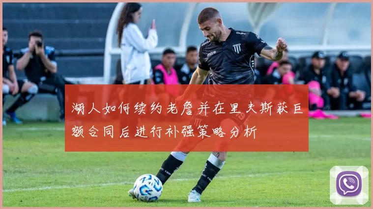 湖人如何续约老詹并在里夫斯获巨额合同后进行补强策略分析