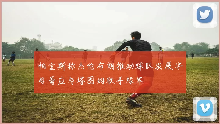 帕金斯称杰伦布朗推动球队发展字母哥应与塔图姆联手绿军